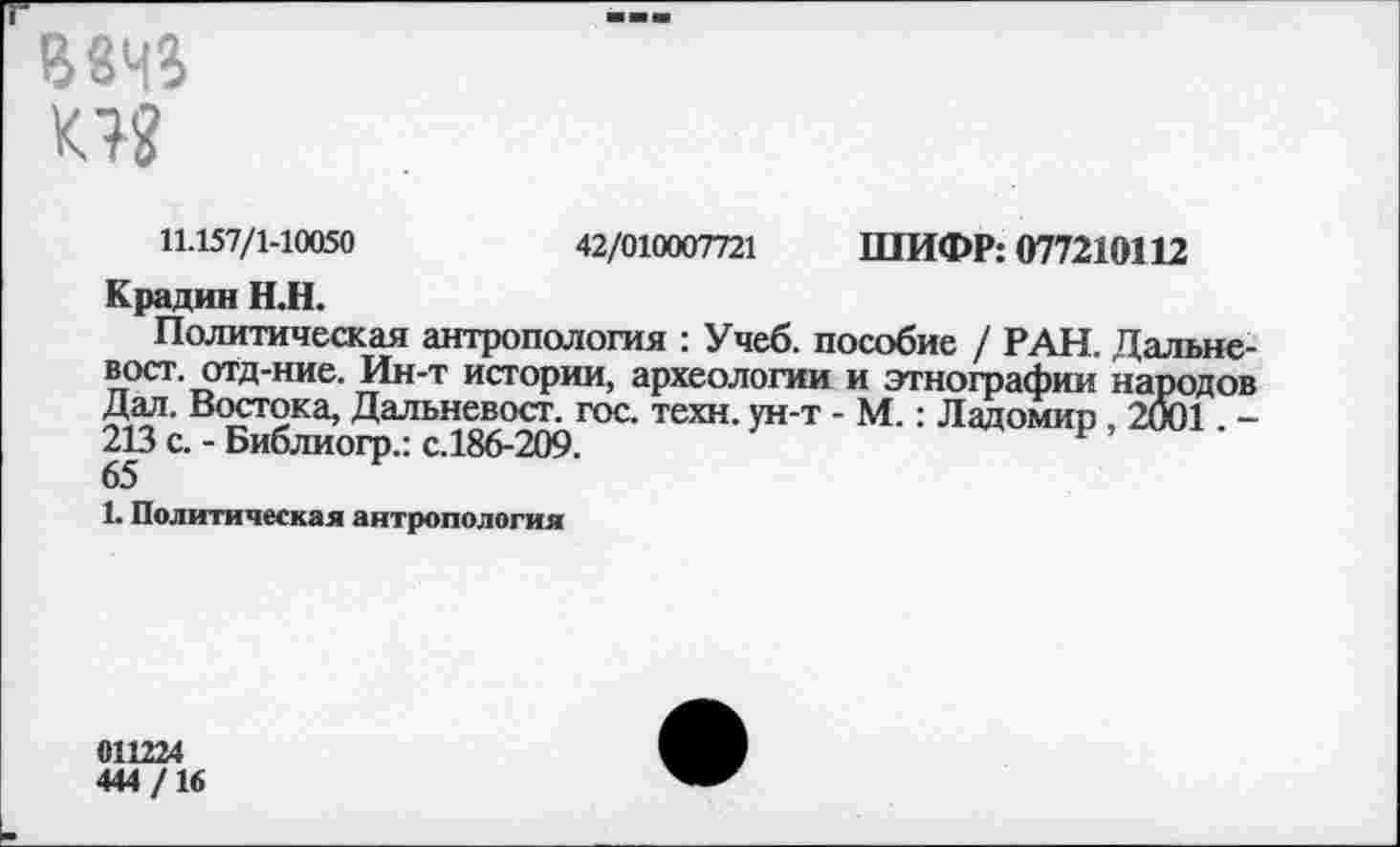 ﻿В8Ч4
К??
11.157/1-10050	42/010007721 ШИФР: 077210112
Крадин Н.Н.
Политическая антропология : Учеб, пособие / РАН. Дальневост. отд-ние. Ин-т истории, археологии и этнографии народов Дал. Востока, Дальневост. гос. техн, ун-т - М.: Ладомип , 2001. -213 с. - Библиогр.: с.186-209.
1. Политическая антропология
011224
444/16